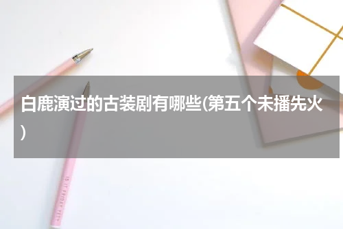 白鹿演过的古装剧有哪些(第五个未播先火)