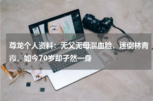 尊龙个人资料：无父无母混血脸，迷倒林青霞，如今70岁却孑然一身
