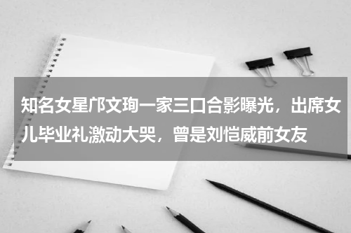 知名女星邝文珣一家三口合影曝光，出席女儿毕业礼激动大哭，曾是刘恺威前女友