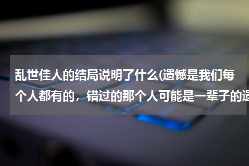 乱世佳人的结局说明了什么(遗憾是我们每个人都有的，错过的那个人可能是一辈子的遗憾)