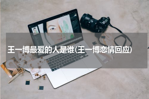 王一博最爱的人是谁(王一博恋情回应)