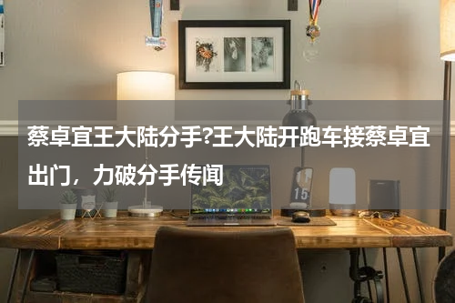 蔡卓宜王大陆分手?王大陆开跑车接蔡卓宜出门，力破分手传闻