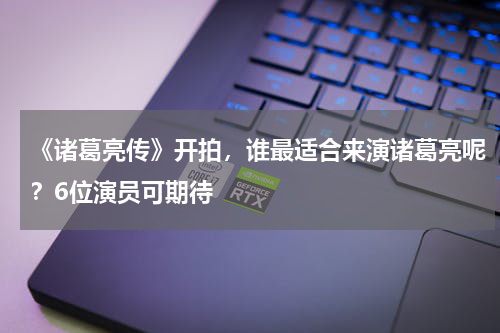 《诸葛亮传》开拍，谁最适合来演诸葛亮呢？6位演员可期待
