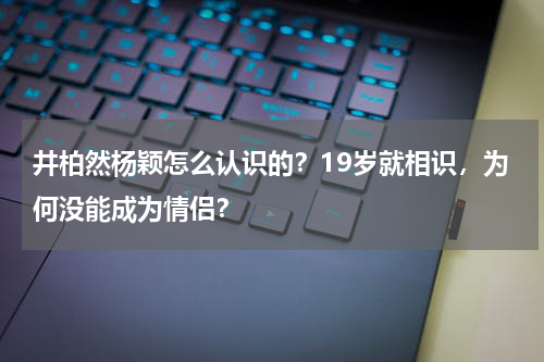 井柏然杨颖怎么认识的？19岁就相识，为何没能成为情侣？