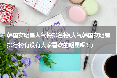 韩国女明星人气榜排名榜(人气韩国女明星排行榜有没有大家喜欢的明星呢？)