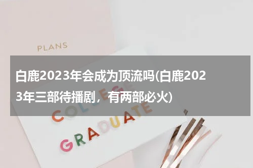 白鹿2023年会成为顶流吗(白鹿2023年三部待播剧，有两部必火)