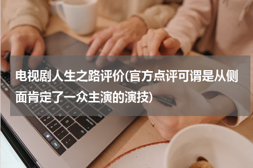 电视剧人生之路评价(官方点评可谓是从侧面肯定了一众主演的演技)