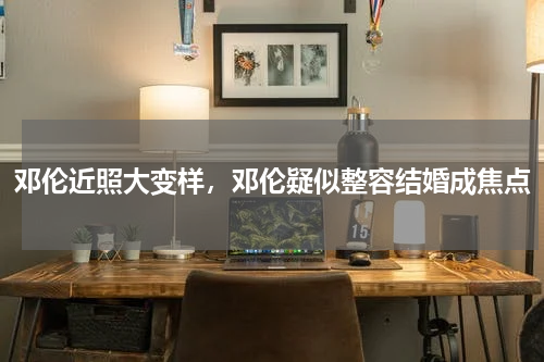 邓伦近照大变样，邓伦疑似整容结婚成焦点