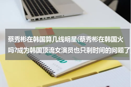 蔡秀彬在韩国算几线明星(蔡秀彬在韩国火吗?成为韩国顶流女演员也只剩时间的问题了)