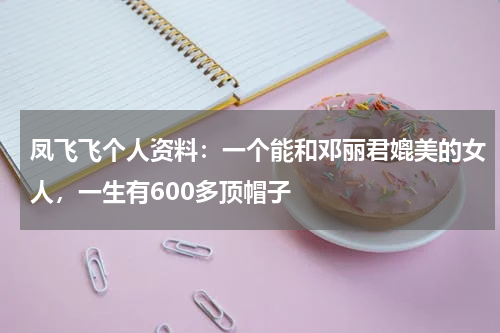 凤飞飞个人资料：一个能和邓丽君媲美的女人，一生有600多顶帽子