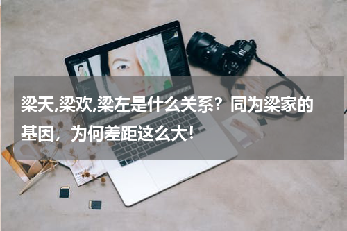 梁天,梁欢,梁左是什么关系？同为梁家的基因，为何差距这么大！