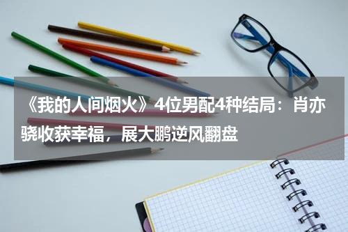 《我的人间烟火》4位男配4种结局：肖亦骁收获幸福，展大鹏逆风翻盘