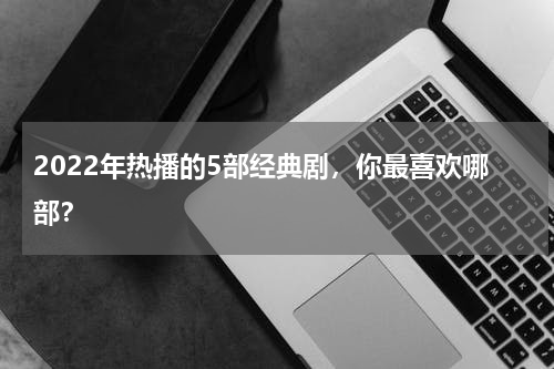 2022年热播的5部经典剧，你最喜欢哪部？