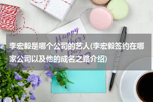 李宏毅是哪个公司的艺人(李宏毅签约在哪家公司以及他的成名之路介绍)