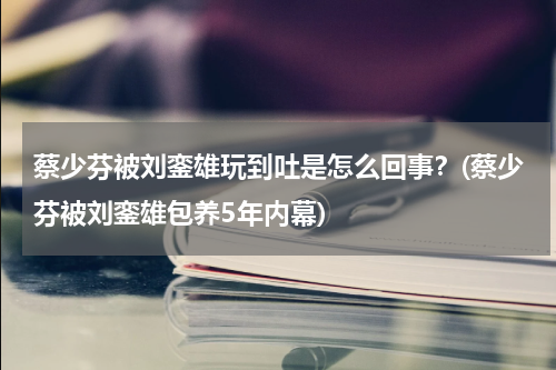 蔡少芬被刘銮雄玩到吐是怎么回事？(蔡少芬被刘銮雄包养5年内幕)