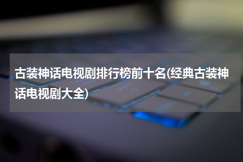 古装神话电视剧排行榜前十名(经典古装神话电视剧大全)