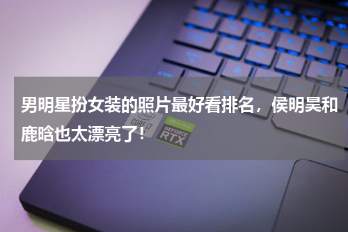 男明星扮女装的照片最好看排名，侯明昊和鹿晗也太漂亮了！
