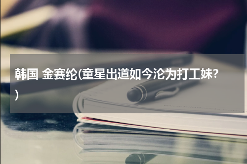 韩国 金赛纶(童星出道如今沦为打工妹？)