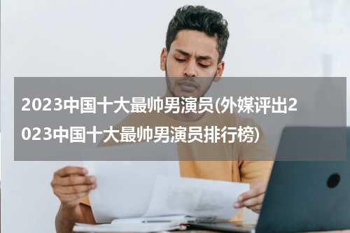 2023中国十大最帅男演员(外媒评出2023中国十大最帅男演员排行榜)