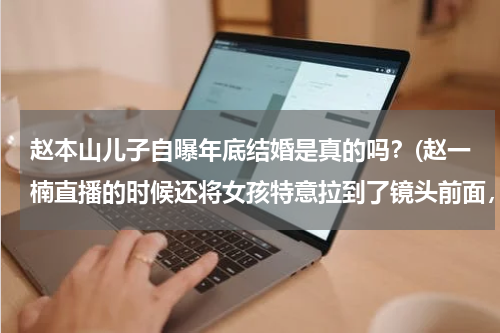 赵本山儿子自曝年底结婚是真的吗？(赵一楠直播的时候还将女孩特意拉到了镜头前面，跟粉丝正式见了个面)