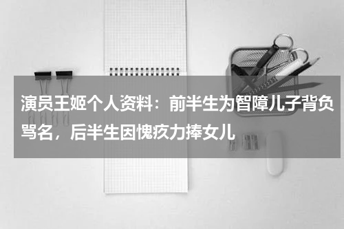 演员王姬个人资料：前半生为智障儿子背负骂名，后半生因愧疚力捧女儿