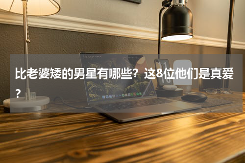 比老婆矮的男星有哪些？这8位他们是真爱？