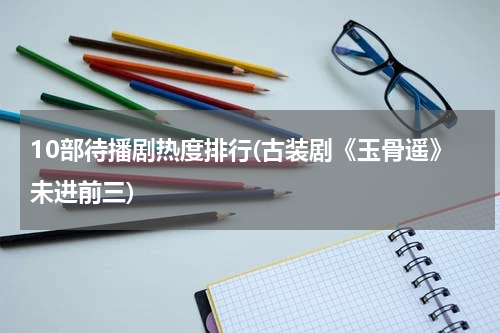 10部待播剧热度排行(古装剧《玉骨遥》未进前三)
