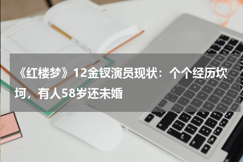 《红楼梦》12金钗演员现状：个个经历坎坷，有人58岁还未婚