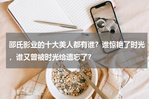 邵氏影业的十大美人都有谁？谁惊艳了时光，谁又曾被时光给遗忘了？