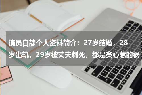 演员白静个人资料简介：27岁结婚，28岁出轨，29岁被丈夫刺死，都是贪心惹的祸