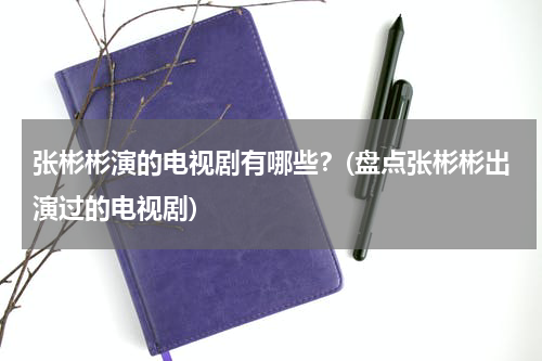 张彬彬演的电视剧有哪些？(盘点张彬彬出演过的电视剧)