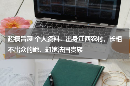 超模吕燕 个人资料：出身江西农村，长相不出众的她，却嫁法国贵族