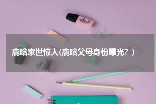 鹿晗家世惊人(鹿晗父母身份曝光？)