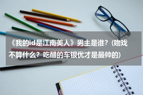 《我的id是江南美人》男主是谁？(吻戏不算什么？吃醋的车银优才是最帅的)