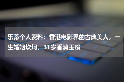 乐蒂个人资料：香港电影界的古典美人，一生婚姻坎坷，31岁香消玉殒