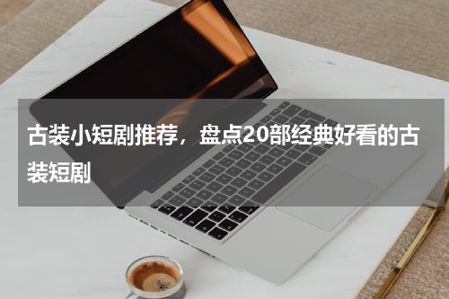 古装小短剧推荐，盘点20部经典好看的古装短剧