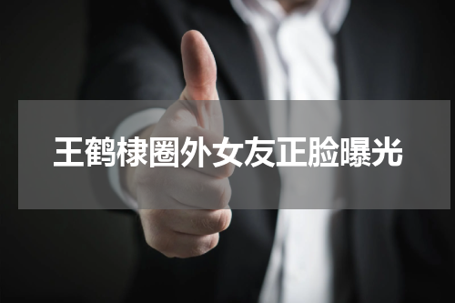 王鹤棣圈外女友正脸曝光