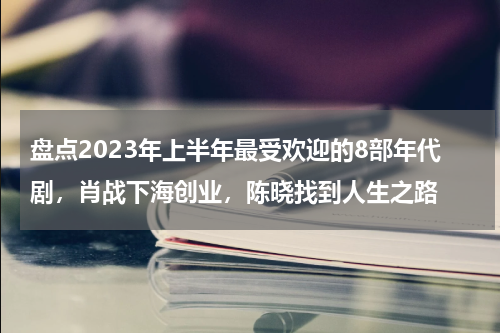 盘点2023年上半年最受欢迎的8部年代剧，肖战下海创业，陈晓找到人生之路