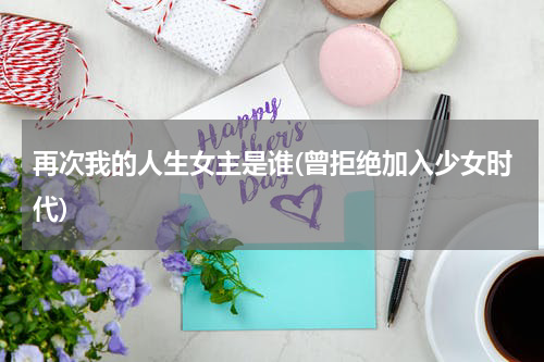 再次我的人生女主是谁(曾拒绝加入少女时代)