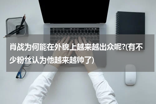 肖战为何能在外貌上越来越出众呢?(有不少粉丝认为他越来越帅了)