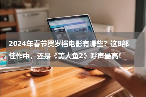 2024年春节贺岁档电影有哪些？这8部佳作中，还是《美人鱼2》呼声最高！