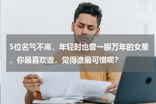 5位名气不高，年轻时也曾一眼万年的女星，你最喜欢谁，觉得谁最可惜呢？
