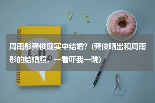 周雨彤龚俊现实中结婚？(龚俊晒出和周雨彤的结婚照，一看吓我一跳)