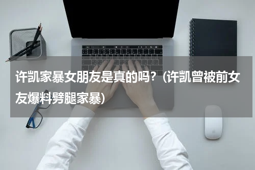 许凯家暴女朋友是真的吗？(许凯曾被前女友爆料劈腿家暴)