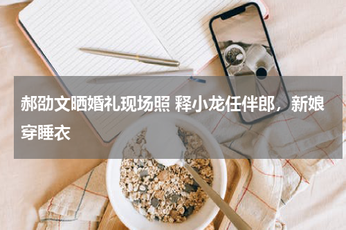 郝劭文晒婚礼现场照 释小龙任伴郎，新娘穿睡衣