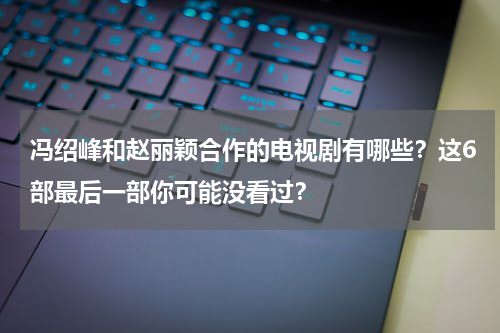 冯绍峰和赵丽颖合作的电视剧有哪些？这6部最后一部你可能没看过？