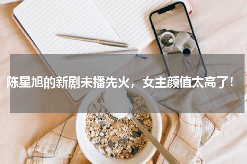 陈星旭的新剧未播先火，女主颜值太高了！