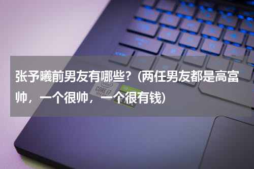 张予曦前男友有哪些？(两任男友都是高富帅，一个很帅，一个很有钱)