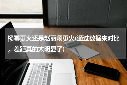 杨幂更火还是赵丽颖更火(通过数据来对比，差距真的太明显了)