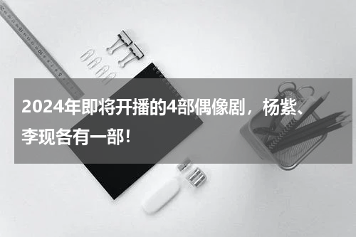 2024年即将开播的4部偶像剧，杨紫、李现各有一部！